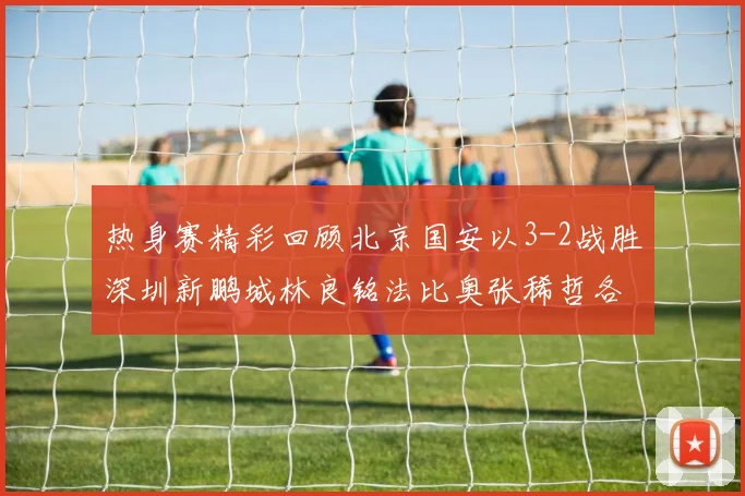 热身赛精彩回顾北京国安以3-2战胜深圳新鹏城林良铭法比奥张稀哲各入一球