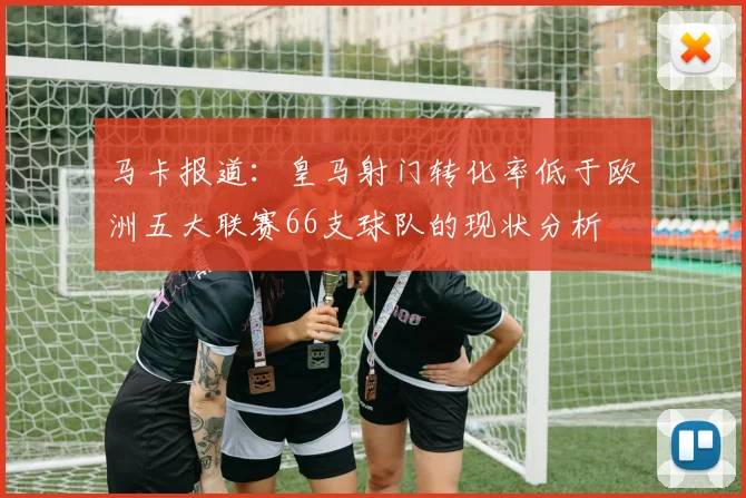 马卡报道：皇马射门转化率低于欧洲五大联赛66支球队的现状分析