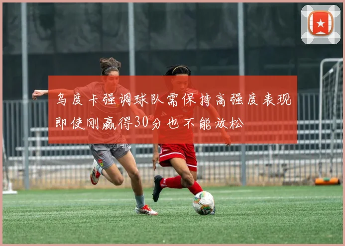 乌度卡强调球队需保持高强度表现即使刚赢得30分也不能放松