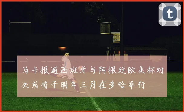 马卡报道西班牙与阿根廷欧美杯对决或将于明年三月在多哈举行