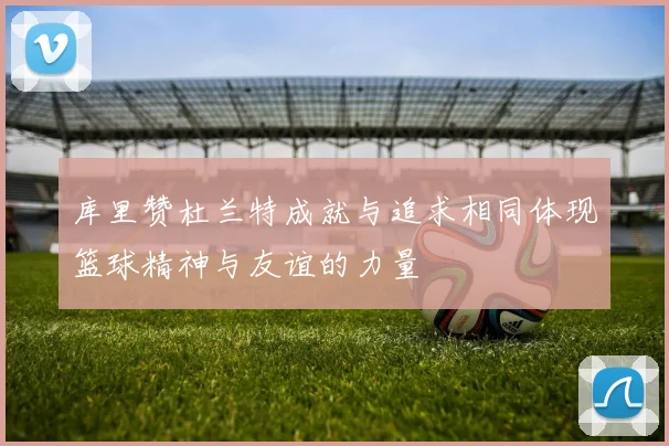 库里赞杜兰特成就与追求相同体现篮球精神与友谊的力量