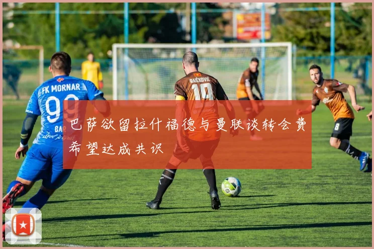 巴萨欲留拉什福德与曼联谈转会费希望达成共识