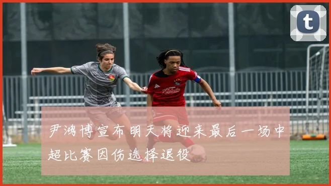 尹鸿博宣布明天将迎来最后一场中超比赛因伤选择退役