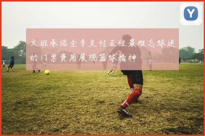 文班承诺全季支付五位最难忘球迷的门票费用展现篮球精神