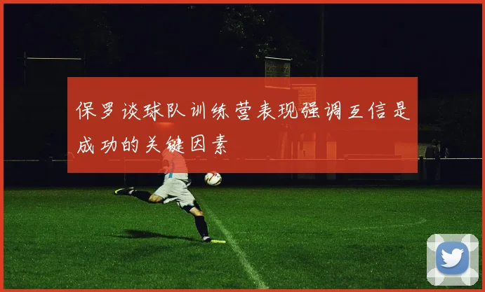 保罗谈球队训练营表现强调互信是成功的关键因素
