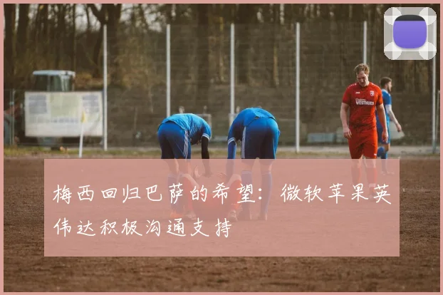 梅西回归巴萨的希望：微软苹果英伟达积极沟通支持