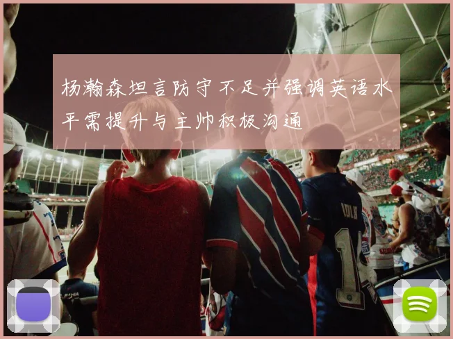 杨瀚森坦言防守不足并强调英语水平需提升与主帅积极沟通