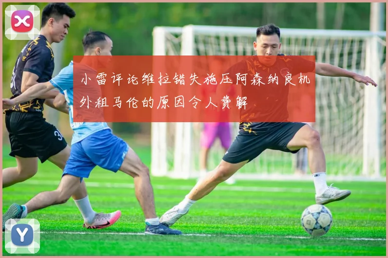 小雷评论维拉错失施压阿森纳良机外租马伦的原因令人费解