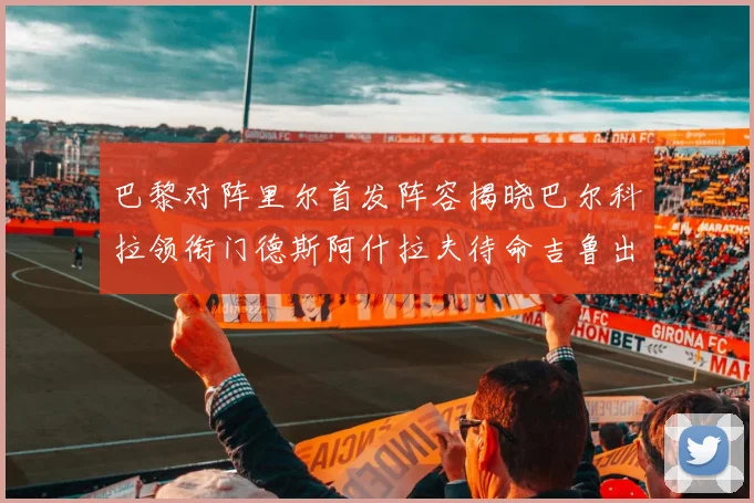巴黎对阵里尔首发阵容揭晓巴尔科拉领衔门德斯阿什拉夫待命吉鲁出战