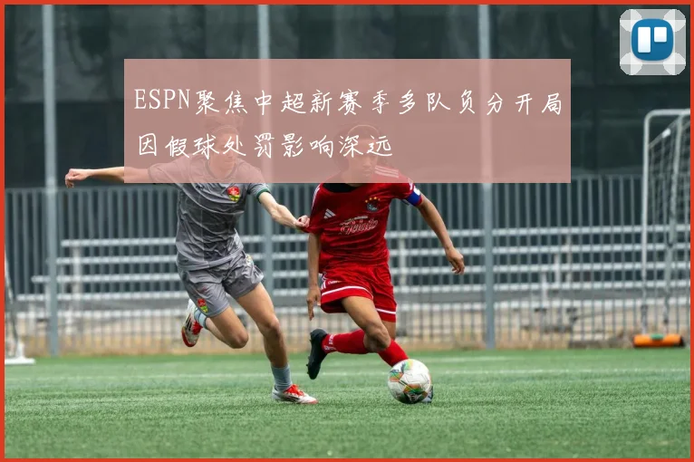 ESPN聚焦中超新赛季多队负分开局因假球处罚影响深远