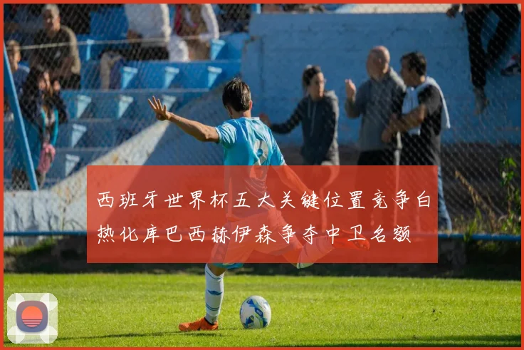 西班牙世界杯五大关键位置竞争白热化库巴西赫伊森争夺中卫名额