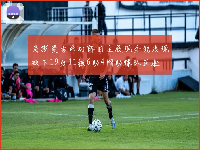 乌斯曼吉昂对阵旧主展现全能表现砍下19分11板6助4帽助球队获胜