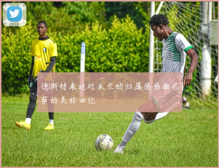 德斯特表达对米兰的归属感感激巴萨的美好回忆