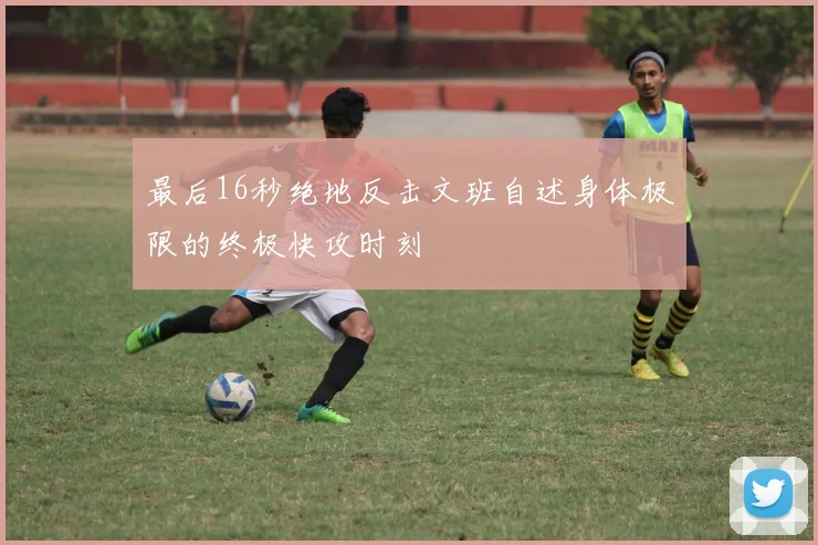 最后16秒绝地反击文班自述身体极限的终极快攻时刻
