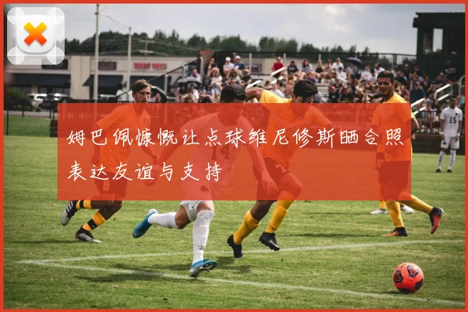 姆巴佩慷慨让点球维尼修斯晒合照表达友谊与支持