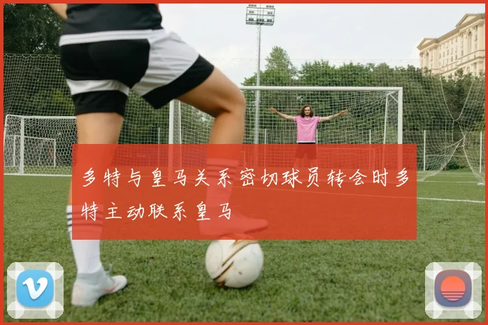 多特与皇马关系密切球员转会时多特主动联系皇马