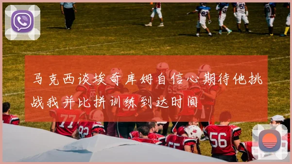 马克西谈埃奇库姆自信心期待他挑战我并比拼训练到达时间