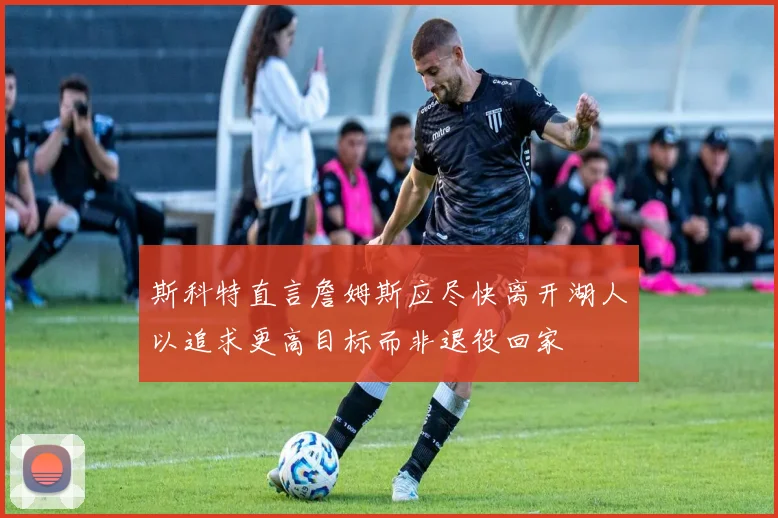 斯科特直言詹姆斯应尽快离开湖人以追求更高目标而非退役回家
