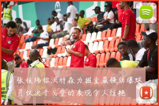 张佳玮称沃特森为掘金最强劲爆球员仅次于戈登的表现令人惊艳