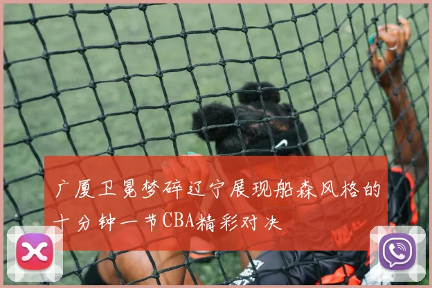 广厦卫冕梦碎辽宁展现船森风格的十分钟一节CBA精彩对决