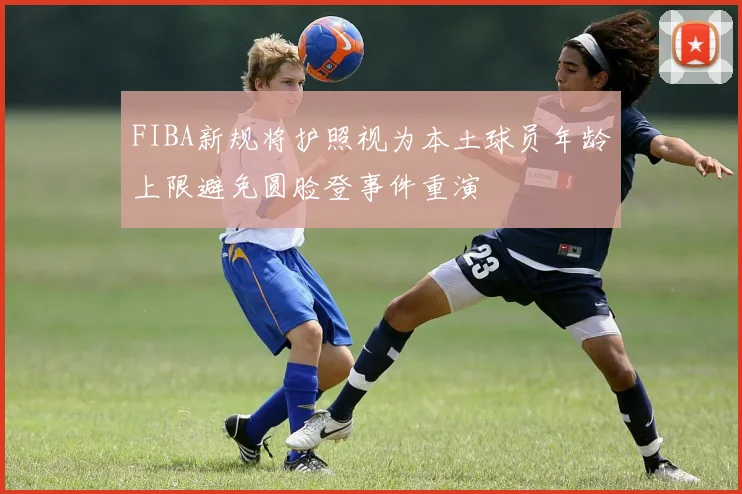 FIBA新规将护照视为本土球员年龄上限避免圆脸登事件重演