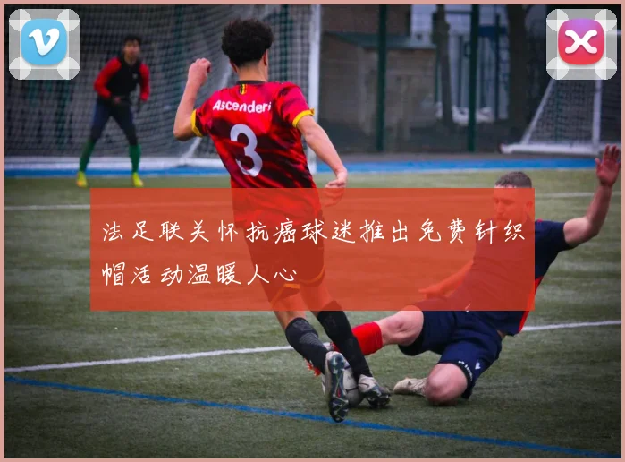 法足联关怀抗癌球迷推出免费针织帽活动温暖人心