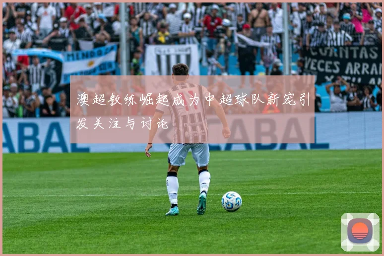 澳超教练崛起成为中超球队新宠引发关注与讨论