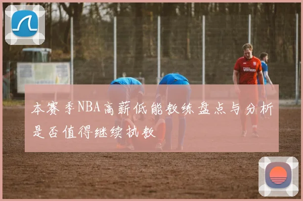 本赛季NBA高薪低能教练盘点与分析是否值得继续执教