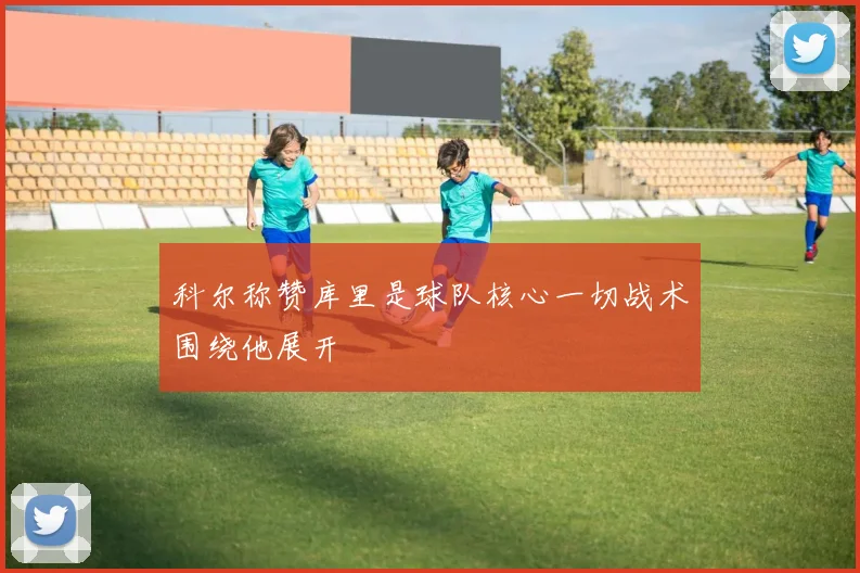 科尔称赞库里是球队核心一切战术围绕他展开