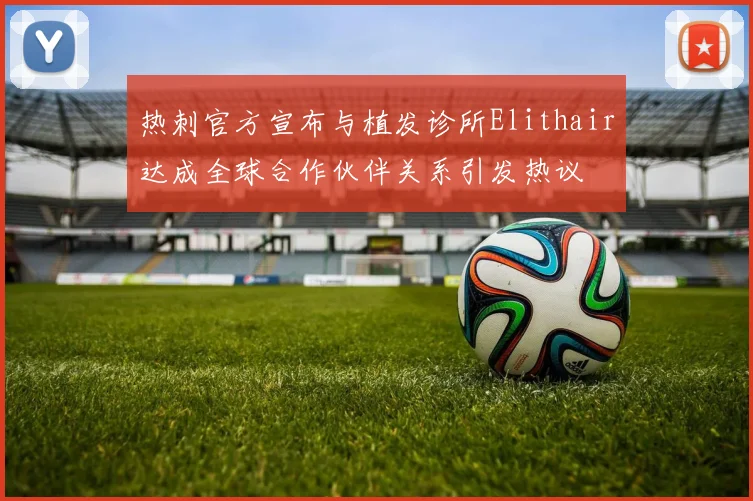 热刺官方宣布与植发诊所Elithair达成全球合作伙伴关系引发热议