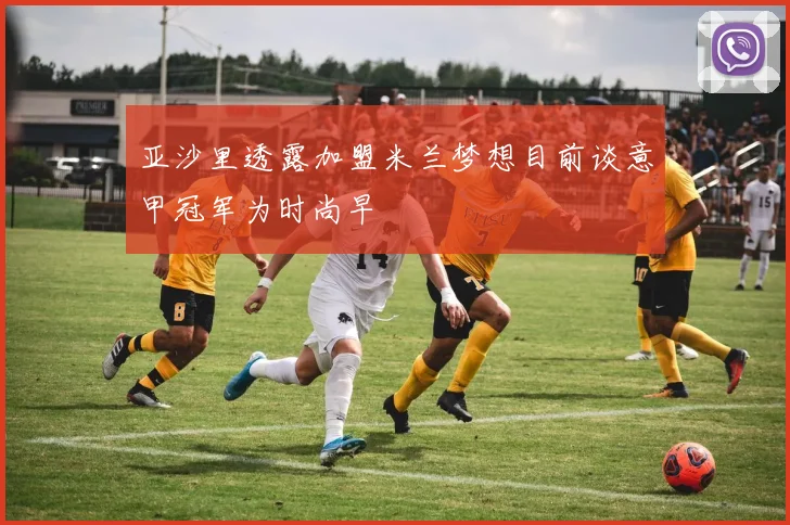亚沙里透露加盟米兰梦想目前谈意甲冠军为时尚早